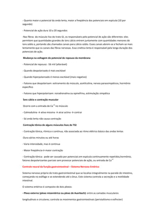 - Quanto maior o potencial da onda lenta, maior a freqüência dos potenciais em espícula (10 por
segundo)

- Potencial de ação dura 10 a 20 segundos

-Nas fibras do músculo liso do trato GI, os responsáveis pelo potencial de ação são diferentes: eles
permitem que quantidades grandes de íons cálcio entrem juntamente com quantidades menores de
íons sódio e, portando são chamados canais para cálcio-sódio. Esses canais abrem-se e fecham-se mais
lentamente que os canais das fibras nervosas. Essa cinética lenta é responsável pela longa duração dos
potenciais de ação.

Mudança na voltagem do potencial de repouso da membrana

- Potencial de repouso: -56 mV (alterável)

- Quando despolarizado é mais excitável

- Quando hiperpolarizado é menos excitável (mais negativo)

- Fatores que despolarizam: estiramento do músculo, acetilcolina, nervos parassimpáticos, hormônio
específico

- Fatores que hiperpolarizam: noradrenalina ou epinefrina, estimulação simpática

Íons cálcio e contração muscular
                             +2
Ocorre com a entrada de Ca no músculo

- Calmodulina → ativa miosina → atrai actina → contrai

- Só onda lenta não causa contração

Contração tônica de alguns músculos lisos do TGI

- Contração tônica, rítmica e contínua, não associada ao ritmo elétrico básico das ondas lentas

-Dura vários minutos ou até horas

- Varia intensidade, mas é continua

- Maior freqüência→ maior contração

- Contração tônica: pode ser causada por potenciais em espícula continuamente repetidos,hormônio,
                                                                                   +2
fatores despolarizantes parciais sem provocar potenciais de ação, ou entrada de Ca

Controle neural da função gastrointestinal – Sistema Nervoso Entérico

Sistema nervoso próprio do trato gastrointestinal que se localiza integralmente na parede do intestino,
começando no esôfago e se estendendo até o ânus. Este sistema controla a secreção e a motilidade
intestinal.

O sistema entérico é composto de dois plexos:

- Plexo externo (plexo mioentérico ou plexo de Auerbach): entre as camadas musculares

longitudinais e circulares; controla os movimentos gastrointestinais (peristaltismo e esfíncter)
 