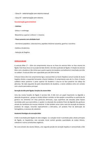 - Grau III – exteriorização com retorno manual

- Grau IV – exteriorização sem retorno

Vascularização gastrointestinal

- Artérias:

Celíaca => estômago

Mesentérica superior e inferior => intestino

- Fluxo aumenta com atividade local:

- Hormônios peptídeos: colecistocinina, peptídeo intestinal vasoativo, gastrina e secretina

-Calidina e bradicinina

- Redução de Oxigênio.




VESÍCULA BILIAR

A vesícula Biliar (7 – 10cm de comprimento) situa-se na fossa da vesícula biliar na face visceral do
fígado. Esta fossa situa-se na junção do lobo direito e do lobo quadrado do fígado. A relação da vesícula
biliar com o duodeno é tão íntima que a parte superior do duodeno normalmente é manchada com bile
no cadáver. A vesícula biliar tem capacidade para até 50ml de bile.

O Ducto Cístico (4cm de comprimento) liga a vesícula biliar ao Ducto Hepático comum (união do ducto
hepático direito e esquerdo) formando o Ducto Colédoco. O comprimento varia de 5 a 15cm. O ducto
colédoco desce posterior a parte superior do duodeno e situa-se na face posterior da cabeça do
pâncreas. No lado esquerdo da parte descendente do duodeno, o ducto colédoco entra em contato
com o ducto pancreático principal.

Secreção de bile pelo fígado; funções da arvore biliar

Uma das muitas funções do fígado é secretar bile. A bile tem um papel importante na digestão e
absorção de gorduras , porque os ácidos biliares contidos na bile ajudam a emulsificar as partículas de
gordura nos alimentos em mtas partículas diminutas, cujas superfícies são atacadas pelas lípases
secretadas pelo suco pancreático, e ajudam na absorção dos produtos finais da digestão das gorduras
através da membrana da mucosa intestinal. A bile também serve como meio de excreção de diversos
produtos do sangue, incluindo especialmente a bilirrubina, um produto final da destruição da
hemoglobina, e excessos de colesterol.

Anatomia fisiológica da secreção biliar

A bile é secretada pelo fígado em dois estágios: 1) a solução inicial é secretada pelas células principais
do fígado, os hepatócitos; esta secreção inicial contem grandes quantidades de ácidos biliares,
colesterol e outros constituintes orgânicos.

No curso através dos ductos biliares, uma segunda porção de secreção hepática é acrescentada a bile
 