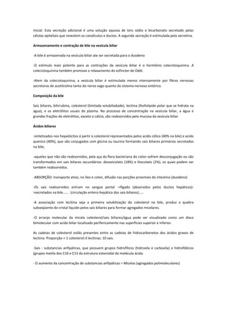 inicial. Esta secreção adicional é uma solução aquosa de íons sódio e bicarbonato secretado pelas
células epiteliais que revestem os canalículos e ductos. A segunda secreção é estimulada pela secretina.

Armazenamento e contração de bile na vesícula biliar

-A bile é armazenada na vesícula biliar ate ser secretada para o duodeno

-O estimulo mais potente para as contrações da vesícula biliar é o hormônio colecistoquinina. A
colecistoquinina também promove o relaxamento do esfíncter de Oddi.

-Alem da colecistoquinina, a vesícula biliar é estimulada menos intensamente por fibras nervosas
secretoras de acetilcolina tanto do nervo vago quanto do sistema nervoso entérico.

Composição da bile

Sais biliares, bilirrubina, colesterol (limitada solubiliadade), lecitina (fosfolipide polar que se hidrata na
agua), e os eletrólitos usuais do plasma. No processo de concentração na vesícula biliar, a água e
grandes frações de eletrólitos, exceto o cálcio, são reabsorvidos pela mucosa da vesícula biliar.

Ácidos biliares

-sintetizados nos hepatócitos á partir o colesterol representados pelos acido cólico (40% na bile) e acido
quenico (40%), que são conjugados com glicina ou taurina formando sais biliares primários secretados
na bile;

-aqueles que não são reabsorvidos, pela aça da flora bacteriana do colon sofrem desconjugação ou são
transformados em sais biliares secundários: desoxicolato (18%) e litocolato (2%), os quais podem ser
também reabsorvidos.

-ABSORÇÃO: transporte ativo, no íleo e colon, difusão nas porções proximais do intestino (duodeno)

-Os sais reabsorvidos entram no sangue portal ->fígado (absorvidos pelos ductos hepáticos)-
>secretados na bile...... (circulação entero-hepática dos sais biliares).....

-A associação com lecitina seja a primeira solubilização do colesterol na bile, produz a quebra
subseqüente do cristal liquido pelos sais biliares para formar agregados micelares.

-O arranjo molecular da micela colesterol/sais biliares/água pode ser visualizado como um disco
bimolecular com acido biliar localizado perifericamente nas superfícies superior e inferior.

As cadeias de colesterol estão presentes entre as cadeias de hidrocarbonetos dos ácidos graxos de
lecitina. Proporção-> 1 colesterol:3 lecitinas: 10 sais.

-Sais : substancias anfipáticas, que possuem grupos hidrofílicos (hidroxila e carboxila) e hidrofóbicos
(grupos metila dos C10 e C13 da estrutura esteroidal da molécula ácida.

- O aumento da concentração de substancias anfipáticas = Micelas (agregados polimoleculares)
 