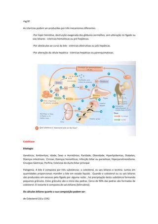 mg/dl

As icterícias podem ser produzidas por três mecanismos diferentes:

         -Por hiper-hemólise, destruição exagerada dos glóbulos vermelhos, sem alteração no fígado ou
         vias biliares - icterícias hemolíticas ou pré-hepáticas.

         -Por obstáculos ao curso da bile - icterícias obstrutivas ou pós hepáticas.

         -Por alteração da célula hepática - icterícias hepáticas ou parenquimatosas.




Colelitíase

Etiologia:

Genéticos; Ambientais; Idade; Sexo e Hormônios; Paridade; Obesidade; Hiperlipidemias; Diabetes;
Doenças intestinais; Cirrose; Doenças hemolíticas; Infecção biliar ou parasitose; Hiperparatireoidismo;
Cirurgias Gástricas; Porfiria; Estenose do ducto biliar principal

Patogenia: A bile é composta por três substâncias: o colesterol, os sais biliares e lecitina. Juntos em
quantidades proporcionais mantêm a bile em estado líquido . Quando o colesterol ou os sais biliares
são produzidos em excesso pelo fígado por alguma razão , há precipitação desta substância formando
pequenos grânulos. Estes grânulos são o início das pedras. Cerca de 90% das pedras são formadas de
colesterol. O restante é composto de sais biliares (bilirrubina).

Os cálculos biliares quanto a sua composição podem ser:

de Colesterol (10 a 15%)
 