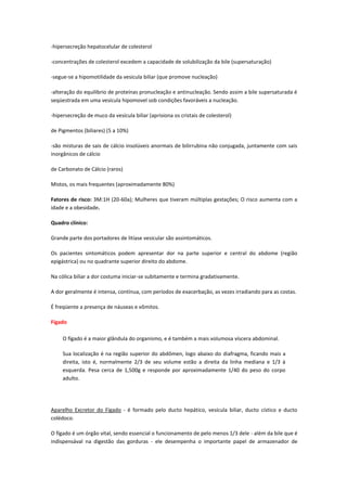 -hipersecreção hepatocelular de colesterol

-concentrações de colesterol excedem a capacidade de solubilização da bile (supersaturação)

-segue-se a hipomotilidade da vesicula biliar (que promove nucleação)

-alteração do equilibrio de proteínas pronucleação e antinucleação. Sendo assim a bile supersaturada é
seqüestrada em uma vesícula hipomovel sob condições favoráveis a nucleação.

-hipersecreção de muco da vesícula biliar (aprisiona os cristais de colesterol)

de Pigmentos (biliares) (5 a 10%)

-são misturas de sais de cálcio insolúveis anormais de bilirrubina não conjugada, juntamente com sais
inorgânicos de cálcio

de Carbonato de Cálcio (raros)

Mistos, os mais frequentes (aproximadamente 80%)

Fatores de risco: 3M:1H (20-60a); Mulheres que tiveram múltiplas gestações; O risco aumenta com a
idade e a obesidade.

Quadro clínico:

Grande parte dos portadores de litíase vesicular são assintomáticos.

Os pacientes sintomáticos podem apresentar dor na parte superior e central do abdome (região
epigástrica) ou no quadrante superior direito do abdome.

Na cólica biliar a dor costuma iniciar-se subitamente e termina gradativamente.

A dor geralmente é intensa, contínua, com períodos de exacerbação, as vezes irradiando para as costas.

É freqüente a presença de náuseas e vômitos.

Fígado

     O fígado é a maior glândula do organismo, e é também a mais volumosa víscera abdominal.

     Sua localização é na região superior do abdômen, logo abaixo do diafragma, ficando mais a
     direita, isto é, normalmente 2/3 de seu volume estão a direita da linha mediana e 1/3 à
     esquerda. Pesa cerca de 1,500g e responde por aproximadamente 1/40 do peso do corpo
     adulto.




Aparelho Excretor do Fígado - é formado pelo ducto hepático, vesícula biliar, ducto cístico e ducto
colédoco.

O fígado é um órgão vital, sendo essencial o funcionamento de pelo menos 1/3 dele - além da bile que é
indispensával na digestão das gorduras - ele desempenha o importante papel de armazenador de
 