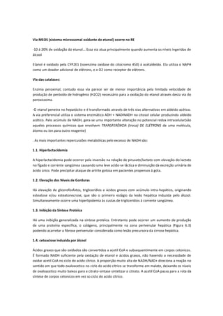 Via MEOS (sistema microssomal oxidante do etanol) ocorre no RE

-10 á 20% de oxidação do etanol... Essa via atua principalmente quando aumenta os níveis ingeridos de
álcool

Etanol é oxidado pela CYP2E1 (isoenzima oxidase do citocromo 450) á acetaldeido. Ela utiliza o NAPH
como um doador adicional de elétrons, e o O2 como receptor de elétrons.

Via das catalases:

Enzima peroximal, contudo essa via parece ser de menor importância pela limitada velocidade de
produção de peróxido de hidrogênio (H2O2) necessário para a oxidação do etanol através desta via do
peroxissoma.

-O etanol penetra no hepatócito e é transformado através de três vias alternativas em aldeído acético.
A via preferencial utiliza o sistema enzimático ADH + NADINADH no citosol celular produzindo aldeído
acético. Pelo acúmulo de NADH, gera-se urna importante alteração no potencial redox intracelular(são
aqueles processos químicos que envolvem TRANSFERÊNCIA (troca) DE ELÉTRONS de uma molécula,
átomo ou íon para outro reagente)

. As mais importantes repercussões metabólicas pelo excesso de NADH são:

1.1. Hiperlactacidemia

A hiperlactacidemia pode ocorrer pela inversão na relação de piruvato/lactato com elevação do lactato
no fígado e corrente sangüínea causando uma leve acido-se láctica e diminuição da excreção urinária de
ácido úrico. Pode precipitar ataque de artrite gotosa em pacientes propensos à gota.

1.2. Elevação dos Níveis de Gorduras

Há elevação de glicerofosfatos, triglicerídios e ácidos graxos com acúmulo intra-hepático, originando
esteatose e/ou esteatonecrose, que são o primeiro estágio da lesão hepática induzida pelo álcool.
Simultaneamente ocorre uma hiperlipidemia às custas de triglicerídios à corrente sangüínea.

1.3. Inibição da Síntese Protéica

Há uma inibição generalizada na síntese protéica. Entretanto pode ocorrer um aumento de produção
de uma proteína específica, o colágeno, principalmente na zona perivenular hepática (Figura 6.3)
podendo acarretar a fibrose perivenular considerada como lesão precursora da cirrose hepática.

1.4. cetoaciose induzida por álcool

Ácidos graxos que são oxidados são convertidos a acetil CoA e subsequentimente em corpos cetonicos.
É formado NADH suficiente pela oxidação de etanol e ácidos graxos, não havendo a necessidade de
oxidar acetil CoA no ciclo do acido cítrico. A proporção muito alta de NADH/NAD+ direciona a reação no
sentido em que todo oxaloacetico no ciclo do acido cítrico se transforme em malato, deixando os níveis
de oxaloacetico muito baixos para a citrato-sintase sintetizar o citrato. A acetil CoA passa para a rota da
síntese de corpos cetonicos em vez so ciclo do acido cítrico.
 