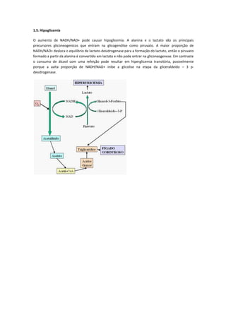 1.5. Hipoglicemia

O aumento de NADH/NAD+ pode causar hipoglicemia. A alanina e o lactato são os principais
precursores gliconeogenicos que entram na glicogenólise como piruvato. A maior proporção de
NADH/NAD+ desloca o equilíbrio de lactato-desidrogenase para a formação do lactato, então o piruvato
formado a partir da alanina é convertido em lactato e não pode entrar na gliconeogenese. Em contraste
o consumo de álcool com uma refeição pode resultar em hiperglicemia transitória, posivelmente
porque a aalta proporção de NADH/NAD+ inibe a glicolise na etapa da gliceraldeido – 3 p-
desidrogenase.
 