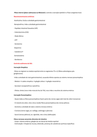 -Plexo interno (plexo submucoso ou Meissner): controla a secreção epitelial e o fluxo sangüíneo local.

Neurotransmissores entéricos

-Acetilcolina: Excita a atividade gastrointestinal

-Norepinefrina: Inibe a atividade gastrointestinal

- Peptídeo Intestinal Vasoativo (VIP)

- Colecistocinina (CCK)

- Óxido Nítrico

- ATP

- Serotonina

-Dopamina

- Substância P

-Somatostatina

- Bombesina

Controle autônomo do SGI:

Inervação Simpática:

-Fibras se originam na medula espinhal entre os segmentos T5 e L2 (fibras adrenérgicas pós-
ganglionares)

-Inibe a atividade do trato gastrointestinal, causando efeitos opostos ao sistema nervoso parassimpática

- Medula → cadeia simpática → gânglio celíaco → gânglio mesentérico

- Secretam noraepinefrina e epinefrina

- Efeitos: direto (nora inibe músculo liso do TGI), nora inibe o neurônio do sistema entérico

Inervação Parassimpática:

- Quase todas as fibras parassimpáticas fazem parte dos nervos vagos (até nível do cólon transverso)

- O restante do cólon, reto e ânus recebe fibras parassimpáticas dos nervos pélvicos

- Aumenta a atividade de todo o sistema nervoso entérico

- Craniana (nervo vago), ex: esôfago, estômago e pâncreas

- Sacral (nervos pélvicos), ex: sigmóide, reto e ânus (defecação)

Fibras nervosas sensoriais aferentes do intestino
- Corpo: sistema entérico, gânglio da raiz dorsal da medula espinhal
- Estimulação: irritação da mucosa, distensão, presença de substâncias químicas específicas
 