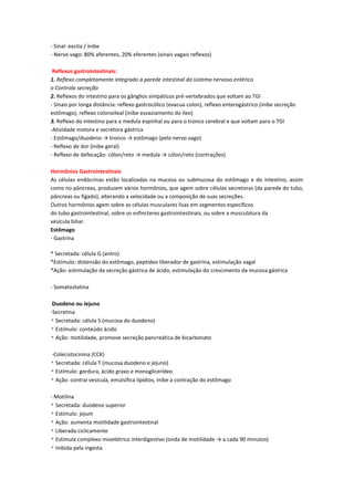 - Sinal: excita / inibe
- Nervo vago: 80% aferentes, 20% eferentes (sinais vagais reflexos)

 Reflexos gastrointestinais:
1. Reflexo completamente integrado a parede intestinal do sistema nervoso entérico
o Controla secreção
2. Reflexos do intestino para os gânglios simpáticos pré-vertebrados que voltam ao TGI
- Sinais por longa distância: reflexo gastrocólico (evacua colon), reflexo enterogástrico (inibe secreção
estômago), reflexo colonoileal (inibe esvaziamento do íleo)
3. Reflexo do intestino para a medula espinhal ou para o tronco cerebral e que voltam para o TGI
-Atividade motora e secretora gástrica
- Estômago/duodeno → tronco → estômago (pelo nervo vago)
- Reflexo de dor (inibe geral)
- Reflexo de defecação: cólon/reto → medula → cólon/reto (contrações)

Hormônios Gastrointestinais
As células endócrinas estão localizadas na mucosa ou submucosa do estômago e do intestino, assim
como no pâncreas, produzem vários hormônios, que agem sobre células secretoras (da parede do tubo,
pâncreas ou fígado), alterando a velocidade ou a composição de suas secreções.
Outros hormônios agem sobre as células musculares lisas em segmentos específicos
do tubo gastrointestinal, sobre os esfíncteres gastrointestinais, ou sobre a musculatura da
vesícula biliar.
Estômago
- Gastrina

* Secretada: célula G (antro)
*Estímulo: distensão do estômago, peptídeo liberador de gastrina, estimulação vagal
*Ação: estimulação da secreção gástrica de ácido, estimulação do crescimento da mucosa gástrica

- Somatostatina

 Duodeno ou Jejuno
-Secretina
* Secretada: célula S (mucosa do duodeno)
* Estímulo: conteúdo ácido
* Ação: motilidade, promove secreção pancreática de bicarbonato

-Colecistocinina (CCK)
* Secretada: célula T (mucosa duodeno e jejuno)
* Estímulo: gordura, ácido graxo e monoglicerídeo
* Ação: contrai vesícula, emulsifica lipídios, inibe a contração do estômago

- Motilina
* Secretada: duodeno superior
* Estímulo: jejum
* Ação: aumenta motilidade gastrointestinal
* Liberada ciclicamente
* Estimula complexo mioelétrico interdigestivo (onda de motilidade → a cada 90 minutos)
* Inibida pela ingesta
 
