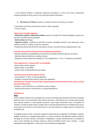 * Lei do intestino (reflexo) → distensão, movimento peristáltico, 5 a 10 cm sem cessar, relaxamento
receptivo (direção do ânus), ocorre só em presença do plexo mioentérico.



    2.   Movimentos de Mistura: mantém o conteúdo intestinal misturado por completo

* Contrações constritivas intermitentes locais (5 a 30 por segundo)
* Tritura e separa

Anatomia da circulação sanguínea
- Mesentérica superior e Mesentérica inferior, suprem as paredes dos intestinos delgados e grosso, por
meio de um sistema arterial arqueado.
- Artéria celíaca (estômago)
- Pequenas artérias: espalham-se pelo feixe muscular, vilosidade intestinal, vaso submucoso, sob o
epitélio servindo as Funções: secretoras, absortivas
- Paredes das artérias são altamente musculosas e ativas no controle do fluxo sanguíneo para o vilo.

Possíveis causas aumento do fluxo durante atividade gastrointestinal
-Liberação substâncias vasodilatadoras (colecistocinina, peptídio vasoativo, gastrina, secretina)
- Glândulas liberam bradicinina e calidina (cininas)
- Redução na concentração de O2 (devido ao ↑ do metabolismo) → ↑ O2 = ↑ adenosina (vasodilata)

Fluxo sanguíneo em “contracorrente” nas vilosidades
-Fluxo arterial e venoso opostos
-Atalho: artéria → veia (80%)
- Se fluxo estiver comprometido leva ao choque

 Controle nervoso do fluxo sanguíneo do TGI
- Parassimpático: ↑ fluxo, ↑ secreção glandular
- Simpático: vasoconstricção intensa, escape auto-regulatório
importância da redução nervosa do fluxo sanguíneo gastrointestinal quando outras partes do corpo
precisam de fluxo extra
-Simpático: interrompe fluxo, ex: atividade muscular e choque
 -Vasoconstrição venosa e mesentérica, ex: choque hipovolêmico

Cavidade oral:
BOCA
A boca também referida como cavidade oral ou bucal é formada pelas bochechas (formam as paredes
laterais da face e são constituídas externamente por pele e internamente por mucosa), pelos palatos
duro (parede superior) e mole (parede posterior) e pela língua (importante para o transporte de
alimentos, sentido do gosto e fala). O palato mole se estende posteriormente na cavidade bucal como a
úvula, que é uma estrutura com forma de letra V e que está suspensa na região superior e posterior da
cavidade bucal.

A cavidade da boca é onde o alimento é ingerido e preparado para a digestão no estômago e intestino
delgado. O alimento é mastigado pelos dentes, e a saliva, proveniente das glândulas salivares, facilita a
formação de um bolo alimentar controlável. A deglutição é iniciada voluntariamente na cavidade da
boca. A fase voluntária do processo empurra o bolo da cavidade da boca para a faringe – a parte
expandida do trato digestório – onde ocorra a fase automática da deglutição.
 