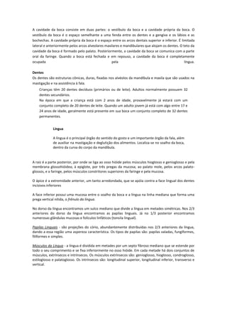 A cavidade da boca consiste em duas partes: o vestíbulo da boca e a cavidade própria da boca. O
vestíbulo da boca é o espaço semelhante a uma fenda entre os dentes e a gengiva e os lábios e as
bochechas. A cavidade própria da boca é o espaço entre os arcos dentais superior e inferior. É limitada
lateral e anteriormente pelos arcos alveolares maxilares e mandibulares que alojam os dentes. O teto da
cavidade da boca é formado pelo palato. Posteriormente, a cavidade da boca se comunica com a parte
oral da faringe. Quando a boca está fechada e em repouso, a cavidade da boca é completamente
ocupada                                            pela                                          língua.

Dentes
Os dentes são estruturas cônicas, duras, fixadas nos alvéolos da mandíbula e maxila que são usados na
mastigação e na assistência à fala.
    Crianças têm 20 dentes decíduos (primários ou de leite). Adultos normalmente possuem 32
    dentes secundários.
    Na época em que a criança está com 2 anos de idade, provavelmente já estará com um
    conjunto completo de 20 dentes de leite. Quando um adulto jovem já está com algo entre 17 e
    24 anos de idade, geralmente está presente em sua boca um conjunto completo de 32 dentes
    permanentes.


             Língua

             A língua é o principal órgão do sentido do gosto e um importante órgão da fala, além
             de auxiliar na mastigação e deglutição dos alimentos. Localiza-se no soalho da boca,
             dentro da curva do corpo da mandíbula.


A raiz é a parte posterior, por onde se liga ao osso hióide pelos músculos hioglosso e genioglosso e pela
membrana glossohióidea; à epiglote, por três pregas da mucosa; ao palato mole, pelos arcos palato-
glossos, e a faringe, pelos músculos constritores superiores da faringe e pela mucosa.

O ápice é a extremidade anterior, um tanto arredondada, que se apóia contra a face lingual dos dentes
incisivos inferiores

A face inferior possui uma mucosa entre o soalho da boca e a língua na linha mediana que forma uma
prega vertical nítida, o frênulo da língua.

No dorso da língua encontramos um sulco mediano que divide a língua em metades simétricas. Nos 2/3
anteriores do dorso da língua encontramos as papilas linguais. Já no 1/3 posterior encontramos
numerosas glândulas mucosas e folículos linfáticos (tonsila lingual).

Papilas Linguais - são projeções do cório, abundantemente distribuídas nos 2/3 anteriores da língua,
dando a essa região uma aspereza característica. Os tipos de papilas são: papilas valadas, fungiformes,
filiformes e simples.

Músculos da Língua - a língua é dividida em metades por um septo fibroso mediano que se estende por
todo o seu comprimento e se fixa inferiormente no osso hióide. Em cada metade há dois conjuntos de
músculos, extrínsecos e intrínsecos. Os músculos extrínsecos são: genioglosso, hioglosso, condroglosso,
estiloglosso e palatoglosso. Os intrínsecos são: longitudinal superior, longitudinal inferior, transverso e
vertical.
 