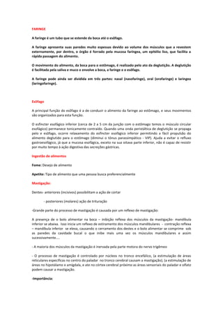 FARINGE

A faringe é um tubo que se estende da boca até o esôfago.

A faringe apresenta suas paredes muito espessas devido ao volume dos músculos que a revestem
externamente, por dentro, o órgão é forrado pela mucosa faríngea, um epitélio liso, que facilita a
rápida passagem do alimento.

O movimento do alimento, da boca para o estômago, é realizado pelo ato da deglutição. A deglutição
é facilitada pela saliva e muco e envolve a boca, a faringe e o esôfago.

A faringe pode ainda ser dividida em três partes: nasal (nasofaringe), oral (orofaringe) e laringea
(laringofaringe).



Esôfago

A principal função do esôfago é a de conduzir o alimento da faringe ao estômago, e seus movimentos
são organizados para esta função.

O esfíncter esofágico inferior (cerca de 2 a 5 cm da junção com o estômago temos o músculo circular
esofágico) permanece tonicamente contraído. Quando uma onda peristáltica de deglutição se propaga
pelo e esôfago, ocorre relaxamento do esfíncter esofágico inferior permitindo a fácil propulsão do
alimento deglutido para o estômago (diminui o tônus parassimpático - VIP). Ajuda a evitar o refluxo
gastroesofágico, já que a mucosa esofágica, exceto na sua oitava parte inferior, não é capaz de resistir
por muito tempo à ação digestiva das secreções gástricas.

Ingestão de alimentos

Fome: Desejo de alimento

Apetite: Tipo de alimento que uma pessoa busca preferencialmente

Mastigação:

Dentes- anteriores (incisivos) possibilitam a ação de cortar

        - posteriores (molares) ação de trituração

-Grande parte do processo de mastigação é causada por um reflexo de mastigação:

A presença de o bolo alimentar na boca – inibição reflexa dos músculos da mastigação- mandíbula
inferior se abaixa. Isso inicia um reflexo de estiramento dos músculos mandibulares - contração reflexa
– mandíbula inferior se eleva, causando o cerramento dos destes e o bolo alimentar se comprime sob
as paredes da cavidade bucal o que inibe mais uma vez os músculos mandibulares e assim
sucessivamente....

- A maioria dos músculos da mastigação é inervada pela parte motora do nervo trigêmeo

- O processo de mastigação é controlado por núcleos no tronco encefálico, (a estimulação de áreas
reticulares especificas no centro do paladar no tronco cerebral causam a mastigação), (a estimulação de
áreas no hipotálamo e amígdala, e ate no córtex cerebral próximo as áreas sensoriais do paladar e olfato
podem causar a mastigação.

-Importância:
 