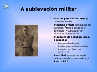 A sublevación militar Dirixida polo xeneral Mola   (17 de xullo en Melilla) O xeneral Franco  sublevouse en Canarias, África e desde alí a península ( A sublevación non triunfou en tódolos lugares) O goberno da República parou a rebelión: Controlando a Armada Disolvendo as unidades rebeldes Negociar, sen éxito, cos sublevados Xosé Giral  entrega armas ás milicias populares, iniciandose a  Guerra Civil 