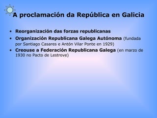 A proclamación da República en Galicia Reorganización das forzas republicanas Organización Republicana Galega Autónoma   (fundada por Santiago Casares e Antón Vilar Ponte en 1929) Creouse a Federación Republicana Galega  (en marzo de 1930 no Pacto de Lestrove) 