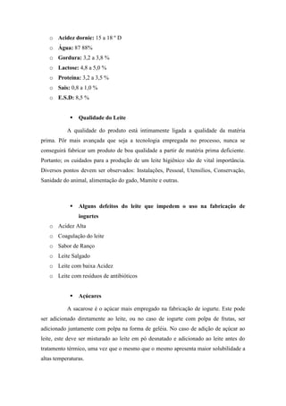 o Acidez dornic: 15 a 18 º D
   o Água: 87 88%
   o Gordura: 3,2 a 3,8 %
   o Lactose: 4,8 a 5,0 %
   o Proteína: 3,2 a 3,5 %
   o Sais: 0,8 a 1,0 %
   o E.S.D: 8,5 %


               Qualidade do Leite

           A qualidade do produto está intimamente ligada a qualidade da matéria
prima. Pôr mais avançada que seja a tecnologia empregada no processo, nunca se
conseguirá fabricar um produto de boa qualidade a partir de matéria prima deficiente.
Portanto; os cuidados para a produção de um leite higiênico são de vital importância.
Diversos pontos devem ser observados: Instalações, Pessoal, Utensílios, Conservação,
Sanidade do animal, alimentação do gado, Mamite e outras.



               Alguns defeitos do leite que impedem o uso na fabricação de
                iogurtes
   o Acidez Alta
   o Coagulação do leite
   o Sabor de Ranço
   o Leite Salgado
   o Leite com baixa Acidez
   o Leite com resíduos de antibióticos


               Açúcares

           A sacarose é o açúcar mais empregado na fabricação de iogurte. Este pode
ser adicionado diretamente ao leite, ou no caso de iogurte com polpa de frutas, ser
adicionado juntamente com polpa na forma de geléia. No caso de adição de açúcar ao
leite, este deve ser misturado ao leite em pó desnatado e adicionado ao leite antes do
tratamento térmico, uma vez que o mesmo que o mesmo apresenta maior solubilidade a
altas temperaturas.
 