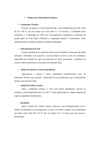    Etapas para elaboração do iogurte


   o Tratamento Térmico
        Consiste em aquecer o leite já pasteurizado a uma temperatura que pode variar
de 85 a 90 ºC, por um tempo que varia entre 5 a 15 minutos. A finalidade desse
tratamento é a destruição de 100% dos microrganismos patogênicos, destruição da
grande parte da flora banal, reduzindo à competição durante a fermentação, como
também garantir condições higiênico-sanitárias adequadas.


   o Padronização do E.S.D
        Consiste geralmente em adicionar leite em pó desnatado ao leite que está sendo
utilizado a finalidade é de aumentar o teor de sólidos do leite e com isso aumentar a
capacidade de retenção de água das proteínas do leite, prevenindo o problema da
sinerese, além de aumentar a consistência do produto final.


   o Adição de açúcares e outros ingredientes

        Adicionamos o açúcar e outros ingredientes (estabilizantes) antes do
tratamento térmico para garantir a destruição de microrganismos que eventualmente
possam estar presente neles.

   o Adição de Cultura Láctea
        Após o tratamento térmico, o leite com outros ingredientes, deverá ser
resfriado a uma temperatura entre 38 a 40º C, sendo adicionadas as culturas próprias do
iogurte, preparadas anteriormente.


   o Incubação
        Após a adição das culturas lácteas, realiza-se uma homogeneização com o
objetivo de distribuir os microrganismos no leite e levamos a estufa a uma temperatura
que pode variar entre 40 a 45 ºC, por um tempo de 3 a 5 horas, para que ocorra a
fermentação.
 