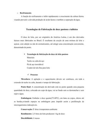 o Resfriamento
         A função do resfriamento e inibir rapidamente o crescimento da cultura láctea,
visando prevenir a elevada produção de ácido lácteo e também a separação da água.



                    Tecnologias de Fabricação de doce pastoso e tabletes


         O doce de leite, por ser originário da América Latina, é um dos derivados
lácteos mais fabricados no Brasil. É resultante da cocção de uma mistura de leite e
açúcar, com adição ou não de aromatizantes, até atingir uma concentração conveniente,
denominada de ponto.


                   Tecnologia de fabricação do doce de leite pastoso
                    Materiais
                    Tacho ou cuba de aço
                    Pá de aço inoxidável
                    Coador de tela fina para leite


                      Processo

         Mexedura: A agitação e o aquecimento devem ser contínuos, em toda a
extensão do tacho ou cuba, durante o tempo de fabricação.

         Ponto final: A concentração do derivado está no ponto quando uma pequena
quantidade de doce, colocada em copo da água, vai ao fundo sem se desmanchar e sem
sujar a água.

         Embalagem: Embalar o doce quente(75-80ºC), em latas ou copos, cheios até
as bordas,evitando espaços na embalagem para impedir assim a proliferação de
microrganismos indesejáveis.

         Conservação: É feita á temperatura ambiente

         Rendimento: 2,5 litros de leite produzem 1 kg de doce

         Durabilidade: 6 meses
 