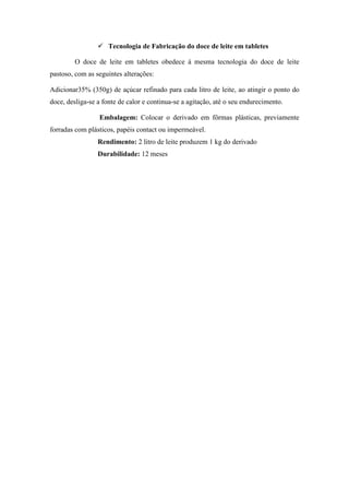  Tecnologia de Fabricação do doce de leite em tabletes

         O doce de leite em tabletes obedece á mesma tecnologia do doce de leite
pastoso, com as seguintes alterações:

Adicionar35% (350g) de açúcar refinado para cada litro de leite, ao atingir o ponto do
doce, desliga-se a fonte de calor e continua-se a agitação, até o seu endurecimento.

                 Embalagem: Colocar o derivado em fôrmas plásticas, previamente
forradas com plásticos, papéis contact ou impermeável.
                 Rendimento: 2 litro de leite produzem 1 kg do derivado
                 Durabilidade: 12 meses
 