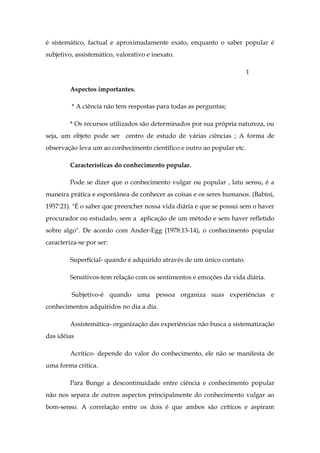 é sistemático, factual e aproximadamente exato, enquanto o saber popular é
subjetivo, assistemático, valorativo e inexato.
1
Aspectos importantes.
* A ciência não tem respostas para todas as perguntas;
* Os recursos utilizados são determinados por sua própria natureza, ou
seja, um objeto pode ser centro de estudo de várias ciências ; A forma de
observação leva um ao conhecimento científico e outro ao popular etc.
Características do conhecimento popular.
Pode se dizer que o conhecimento vulgar ou popular , latu sensu, é a
maneira prática e espontânea de conhecer as coisas e os seres humanos. (Babini,
1957:21). "É o saber que preencher nossa vida diária e que se possui sem o haver
procurador ou estudado, sem a aplicação de um método e sem haver refletido
sobre algo". De acordo com Ander-Egg (1978:13-14), o conhecimento popular
caracteriza-se por ser:
Superfícial- quando é adquirido através de um único contato.
Sensitivos-tem relação com os sentimentos e emoções da vida diária.
Subjetivo-é quando uma pessoa organiza suas experiências e
conhecimentos adquiridos no dia a dia.
Assistemática- organização das experiências não busca a sistematização
das idéias
Acrítico- depende do valor do conhecimento, ele não se manifesta de
uma forma critica.
Para Bunge a descontinuidade entre ciência e conhecimento popular
não nos separa de outros aspectos principalmente do conhecimento vulgar ao
bom-senso. A correlação entre os dois é que ambos são críticos e aspiram

 