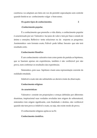 coerência e se adaptam aos fatos em vez de permitir especulações sem controle
quando limitá-se ao conhecimento vulgar e bom-senso.
Os quatro tipos de conhecimentos.

2

-Conhecimento popular.
É o conhecimento que preenche a vida diária, o conhecimento popular
é caracterizado por ser: Valorativo- faz juízo de valor e tem por base o estado de
ânimo e emoções; Reflexivo- tenta solucionar ou da resposta as perguntas;
Assistemático- sem formato exato; Falível- pode falhar; Inexato- que não terá
resultado certo.
Conhecimento filosófico
É um conhecimento valorativo tem como ponto de partida as hipóteses,
que se baseiam apenas em experiências, também é não verificável por não
prova, nem confirmar os resultados das experiências.
Sistemático, pois suas hipóteses visam uma representação coerente da
realidade estudada.
Infalível e exato não são submetidos ao decisivo teste da observação.
Conhecimento religioso
As características:
Valorativo- consiste em proposições e crenças definidas por diferentes
doutrinas, inspiracional suas verdades reveladas tem origem do sobrenatural,
sistemático tem origem significante, com finalidade e destino, não verificável
quando não tem prova e infalível e exato, ou seja, não existe modo de prova.
O conhecimento religioso apóia-se na Fé.
Conhecimento científico.

 