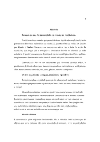 4

Relatório
Baseado no que foi apresentado em relação ao positivismo.
Positivismo é um conceito que possui distintos significados, englobando tanto
perspectivas filosóficas e científicas do século XIX quanto outras do século XX. Criado
por Comte e Herbert Spencer, esse movimento sofreu com a falta de apoio da
sociedade, por pregar que a teologia e a Metafísica deveria ser afastada da vida
cotidiana. O positivismo era uma doutrina de caráter sociológico, filosófico e político.
Surgiu em meio de uma crise social e moral, e entre o sucesso das ciências naturais.
Caracterizado por ser um movimento que discutem diversos temas, o
positivismo de Comte observa os fenômenos opondo ao racionalismo e ao idealismo,
alem de ser definido como real, útil, certo, preciso, relativo e simpático.

Os três estados são teológico, metafísico, e positivo.
Teológico explica a realidade por meio do sobrenatural; metafísico é um meio
termo entre teologia positivista e o positivo que busca como por meio do estudo e não
o porquê.
Materialismo dialético contraria o positivismo e caracterizado por defende
que o ambiente, o organismo e fenômenos físicos tanto modelam os animais e os seres
humanos, sua sociedade e sua cultura quanto são modelados por eles. Alem de ser
considerado uma corrente de interpretação dos fenômenos sociais. Deu pra perceber
que materialismo dialético propõe uma disputa que não mais seja baseada na
coletividade, e sim nos indivíduos e nos interesses que têm.
Método dialético
É caracterizado pelos seguintes fundamentos: olha a natureza como acumulação de
objetos, por ver a natureza não como um estado de repouso, e ver as contradições

 