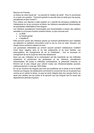 Resumo em Francês:
Le thème de notre travail est „‟ La securité en matière de santé‟‟. Pour le commencer
on a posé une question: „‟Comment garantir la securité dans la santé pour les jeunes,
actuallement et dans l‟avenir?‟‟
Pour obtenir une réponse à cette question on a abordé les principaux problémes de
l‟adolescents en ce qui concerne ce thème: les infections sexuellement transmissibles,
les grossesses indésirables et des drogues.
Les infections sexuellement transmissible sont transmissibles à travers des relations
sexuelles ou à trouvers d‟autres contacts intimes. Le plus connues sont:
Le SIDE
Le herpés genital
L‟hepatite B
Elles peuvent causer des infections graves qui evoluent généralement pour maladies
qui attaquent le systhéme immunitaire (c‟est le cas du virus du side). Souvent, une
simple rhume conduit le malade à la mort.
Les grossesses indésirables qui arrivent souvent pendant l‟adolescence modifient
d‟une façon négative dans la vie des adolescents et de leurs familles. Les
préocupations, les changements de vie et d‟habitudes,… tout ce provoque un
changement de vie et coupe les rêves des adolescents.
Dans ces cas, l‟utilisation de la contraception est trés importante car ces méthodes
empéchent et préviennent les grossesses et les infections sexuellement
transmissibles. De toutes le méthodes contraceptives, le préservatif (masculin ou
féminin) est le plus indiqué pour prévinir toutes ces infections/maladies pourtant,
malheureusement, il n‟est pas 100% fiable.
En ce qui concerne les drogues peut due que problèmes de la bande et de la facilité
d‟accés aux drogues, les adolescents commecent à consommer les car ils pensent que
comme ça on calmer le stress, on peut se sentir intégrés dans leur groupe d‟amis, se
sentir plus adultes que les autres et ils ignorent que ces drogues sont la cause des
dépendences sérieuse et graves.

 