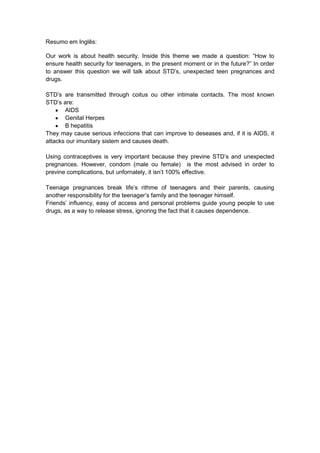 Resumo em Inglês:
Our work is about health security. Inside this theme we made a question: “How to
ensure health security for teenagers, in the present moment or in the future?” In order
to answer this question we will talk about STD‟s, unexpected teen pregnances and
drugs.
STD‟s are transmitted through coitus ou other intimate contacts. The most known
STD‟s are:
AIDS
Genital Herpes
B hepatitis
They may cause serious infeccions that can improve to deseases and, if it is AIDS, it
attacks our imunitary sistem and causes death.
Using contraceptives is very important because they previne STD‟s and unexpected
pregnances. However, condom (male ou female) is the most advised in order to
previne complications, but unfornately, it isn‟t 100% effective.
Teenage pregnances break life‟s rithme of teenagers and their parents, causing
another responsibility for the teenager‟s family and the teenager himself.
Friends‟ influency, easy of access and personal problems guide young people to use
drugs, as a way to release stress, ignoring the fact that it causes dependence.

 