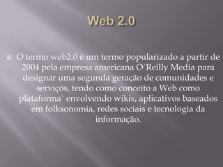 

O termo web2.0 é um termo popularizado a partir de
2004 pela empresa americana O´Reilly Media para
designar uma segunda geração de comunidades e
serviços, tendo como conceito a Web como
plataforma` envolvendo wikis, aplicativos baseados
em folksonomia, redes sociais e tecnologia da
informação.

 
