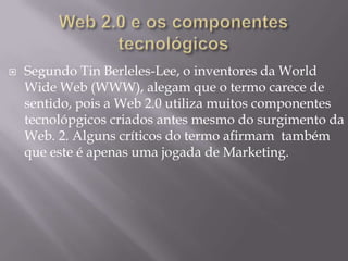 

Segundo Tin Berleles-Lee, o inventores da World
Wide Web (WWW), alegam que o termo carece de
sentido, pois a Web 2.0 utiliza muitos componentes
tecnolópgicos criados antes mesmo do surgimento da
Web. 2. Alguns críticos do termo afirmam também
que este é apenas uma jogada de Marketing.

 