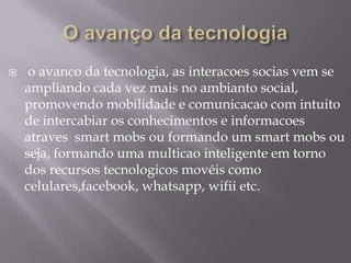 

o avanco da tecnologia, as interacoes socias vem se
ampliando cada vez mais no ambianto social,
promovendo mobilidade e comunicacao com intuito
de intercabiar os conhecimentos e informacoes
atraves smart mobs ou formando um smart mobs ou
seja, formando uma multicao inteligente em torno
dos recursos tecnologicos movéis como
celulares,facebook, whatsapp, wifii etc.

 