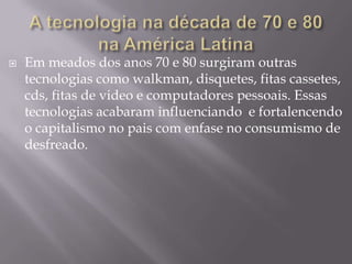 

Em meados dos anos 70 e 80 surgiram outras
tecnologias como walkman, disquetes, fitas cassetes,
cds, fitas de video e computadores pessoais. Essas
tecnologias acabaram influenciando e fortalencendo
o capitalismo no pais com enfase no consumismo de
desfreado.

 