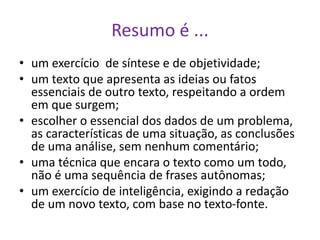 Resumo é ...
• um exercício de síntese e de objetividade;
• um texto que apresenta as ideias ou fatos
essenciais de outro texto, respeitando a ordem
em que surgem;
• escolher o essencial dos dados de um problema,
as características de uma situação, as conclusões
de uma análise, sem nenhum comentário;
• uma técnica que encara o texto como um todo,
não é uma sequência de frases autônomas;
• um exercício de inteligência, exigindo a redação
de um novo texto, com base no texto-fonte.
 