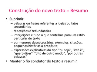 Construção do novo texto = Resumo
• Suprimir:
– palavras ou frases referentes a ideias ou fatos
secundários
– repetições e redundâncias
– interjeições e tudo o que contribua para um estilo
particular do texto
– pormenores desnecessários, exemplos, citações,
pequenas histórias a propósito;
– expressões explicativas do tipo "ou seja", "isto é",
"quero dizer", "dito de outro modo", "por outras
palavras“
• Manter o fio condutor do texto a resumir.
 