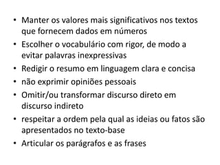 • Manter os valores mais significativos nos textos
que fornecem dados em números
• Escolher o vocabulário com rigor, de modo a
evitar palavras inexpressivas
• Redigir o resumo em linguagem clara e concisa
• não exprimir opiniões pessoais
• Omitir/ou transformar discurso direto em
discurso indireto
• respeitar a ordem pela qual as ideias ou fatos são
apresentados no texto-base
• Articular os parágrafos e as frases
 