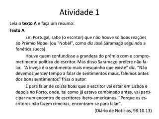 Atividade 1
Leia o texto A e faça um resumo:
Texto A
Em Portugal, sabe (o escritor) que não houve só boas reações
ao Prêmio Nobel (ou "Nobél", como diz José Saramago seguindo a
fonética sueca).
Houve quem confundisse a grandeza do prêmio com o compro-
metimento político do escritor. Mas disso Saramago prefere não fa-
lar. “A inveja é o sentimento mais mesquinho que existe" diz. “Não
devemos perder tempo a falar de sentimentos maus, falemos antes
dos bons sentimentos" frisa o autor.
É para falar de coisas boas que o escritor vai estar em Lisboa e
depois no Porto, onde, tal como já estava combinado antes, vai parti-
cipar num encontro de escritores ibero-americanos. "Porque os es-
critores não fazem cimeiras, encontram-se para falar".
(Diário de Notícias, 98.10.13)
 