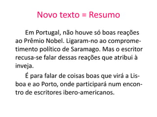 Novo texto = Resumo
Em Portugal, não houve só boas reações
ao Prêmio Nobel. Ligaram-no ao comprome-
timento político de Saramago. Mas o escritor
recusa-se falar dessas reações que atribui à
inveja.
É para falar de coisas boas que virá a Lis-
boa e ao Porto, onde participará num encon-
tro de escritores ibero-americanos.
 