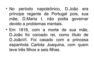 • No período napoleônico, D.João era
príncipe regente de Portugal pois, sua
mãe, D.Maria I, não podia governar
devido a problemas mentais.
• Em 1818, com a morte de sua mãe,
D.João foi coroado rei, como título de
D.JoãoVI. Foi casado com a princesa
espanhola Carlota Joaquina, com quem
teve três filhos e seis filhas.
 