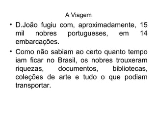 A Viagem
• D.João fugiu com, aproximadamente, 15
mil nobres portugueses, em 14
embarcações.
• Como não sabiam ao certo quanto tempo
iam ficar no Brasil, os nobres trouxeram
riquezas, documentos, bibliotecas,
coleções de arte e tudo o que podiam
transportar.
 