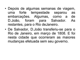 • Depois de algumas semanas de viagem,
uma forte tempestade separou as
embarcações. Algumas, como a de
D.João, foram para Salvador. As
restantes, para o Rio deJaneiro.
• De Salvador, D.João transferiu-se para o
Rio de Janeiro, em março de 1808. E foi
nesta cidade que ocorreram as maiores
mudanças efetuada sem seu governo.
 