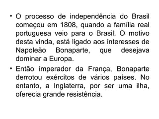 • O processo de independência do Brasil
começou em 1808, quando a família real
portuguesa veio para o Brasil. O motivo
desta vinda, está ligado aos interesses de
Napoleão Bonaparte, que desejava
dominar a Europa.
• Então imperador da França, Bonaparte
derrotou exércitos de vários países. No
entanto, a Inglaterra, por ser uma ilha,
oferecia grande resistência.
 