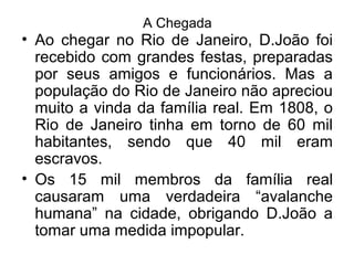 A Chegada
• Ao chegar no Rio de Janeiro, D.João foi
recebido com grandes festas, preparadas
por seus amigos e funcionários. Mas a
população do Rio de Janeiro não apreciou
muito a vinda da família real. Em 1808, o
Rio de Janeiro tinha em torno de 60 mil
habitantes, sendo que 40 mil eram
escravos.
• Os 15 mil membros da família real
causaram uma verdadeira “avalanche
humana” na cidade, obrigando D.João a
tomar uma medida impopular.
 