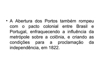 • A Abertura dos Portos também rompeu
com o pacto colonial entre Brasil e
Portugal, enfraquecendo a influência da
metrópole sobre a colônia, e criando as
condições para a proclamação da
independência, em 1822.
 