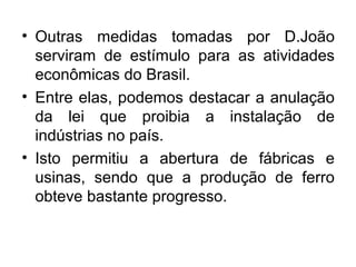 • Outras medidas tomadas por D.João
serviram de estímulo para as atividades
econômicas do Brasil.
• Entre elas, podemos destacar a anulação
da lei que proibia a instalação de
indústrias no país.
• Isto permitiu a abertura de fábricas e
usinas, sendo que a produção de ferro
obteve bastante progresso.
 