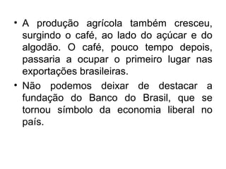 • A produção agrícola também cresceu,
surgindo o café, ao lado do açúcar e do
algodão. O café, pouco tempo depois,
passaria a ocupar o primeiro lugar nas
exportações brasileiras.
• Não podemos deixar de destacar a
fundação do Banco do Brasil, que se
tornou símbolo da economia liberal no
país.
 
