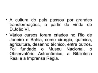 • A cultura do país passou por grandes
transformações, a partir da vinda de
D.João VI.
• Vários cursos foram criados no Rio de
Janeiro e Bahia, como cirurgia, química,
agricultura, desenho técnico, entre outros.
Foi fundado o Museu Nacional, o
Observatório Astronômico, a Biblioteca
Real e a Imprensa Régia.
 