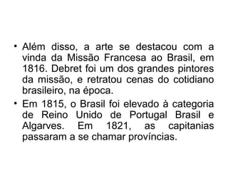 • Além disso, a arte se destacou com a
vinda da Missão Francesa ao Brasil, em
1816. Debret foi um dos grandes pintores
da missão, e retratou cenas do cotidiano
brasileiro, na época.
• Em 1815, o Brasil foi elevado à categoria
de Reino Unido de Portugal Brasil e
Algarves. Em 1821, as capitanias
passaram a se chamar províncias.
 