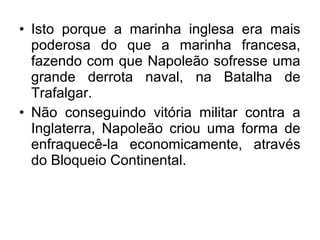 • Isto porque a marinha inglesa era mais
poderosa do que a marinha francesa,
fazendo com que Napoleão sofresse uma
grande derrota naval, na Batalha de
Trafalgar.
• Não conseguindo vitória militar contra a
Inglaterra, Napoleão criou uma forma de
enfraquecê-la economicamente, através
do Bloqueio Continental.
 