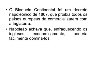 • O Bloqueio Continental foi um decreto
napoleônico de 1807, que proibia todos os
países europeus de comercializarem com
a Inglaterra.
• Napoleão achava que, enfraquecendo os
ingleses economicamente, poderia
facilmente dominá-los.
 