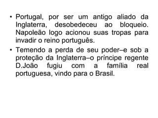• Portugal, por ser um antigo aliado da
Inglaterra, desobedeceu ao bloqueio.
Napoleão logo acionou suas tropas para
invadir o reino português.
• Temendo a perda de seu poder–e sob a
proteção da Inglaterra–o príncipe regente
D.João fugiu com a família real
portuguesa, vindo para o Brasil.
 