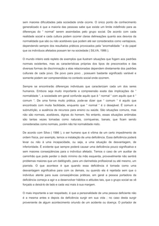 sem maiores dificuldades pela sociedade onde ocorre. O único ponto de conhecimento
generalizado é que a maioria das pessoas sabe que existe um limite indefinido para as
diferenças do “ normal” serem assimiladas pelo grupo social. De acordo com cada
realidade social e cada cultura podem ocorrer claras delineações quanto aos desvios da
normalidade que são ou não aceitáveis que podem até ser considerados como vantajosos,
dependendo sempre dos resultados práticos provocados pela “anormalidade “ e do papel
que os indivíduos afetados possam ter na sociedade ( SILVA, 1986 ).
O mundo inteiro está repleto de exemplos que ilustram situações que fogem aos padrões
normais existentes, mas as características próprias dos tipos de preconceitos e das
diversas formas de discriminação a elas relacionadas dependem diretamente dos padrões
culturais de cada povo. De povo para povo , possuem bastante significado variável e
somente podem ser compreendidas no contexto social onde ocorrem.
Sempre se encontrarão diferenças individuais que caracterizam cada um dos seres
humanos. Embora seja muito importante a compreensão exata das implicações da “
normalidade “, a sociedade em geral confunde aquilo que é “ normal “ com aquilo que é “
comum “. De uma forma muito prática, pode-se dizer que “ comum “ é aquilo que
encontrado com muita facilidade, enquanto que “ normal “ é o desejável. É comum a
subnutrição, a ausência de recursos para ensino ou saúde. São situações comuns, mas
não são normais, aceitáveis, dignas do homem. No entanto, essas situações anômalas
são tantas vezes tomadas como naturais, corriqueiras, banais; que ficam sendo
consideradas como normais, porém não há normalidade nisto.
De acordo com Silva ( 1986 ), o ser humano que é vítima de um certo impedimento de
ordem física, por exemplo, temos a instalação de uma deficiência. Essa deficiência poderá
levar ou não à uma incapacidade, ou seja, a uma situação de desvantagem, de
inferioridade. É evidente que sempre poderá causar uma deficiência pouco significativa e
sem maiores conseqüências para o indivíduo afetado. Temos o caso de um auxiliar de
caminhão que pode perder o dedo mínimo da mão esquerda, provavelmente não sentirá
problemas maiores que um datilógrafo, para um clarinetista profissional ou até mesmo, um
pianista. O que acontece é que quando essa deficiência é tomada como uma
desvantagem significativa para com os demais, ou quando ela é rejeitada sem que o
indivíduo atente para suas conseqüências práticas, em geral a pessoa portadora da
deficiência começa a agir e a desenvolver hábitos e atitudes tais, que o grupo social se vê
forçado a deixá-lo de lado e cada vez mais à sua margem.
O mais importante a ser respeitado, é que a personalidade de uma pessoa deficiente não
é a mesma antes e depois da deficiência surgir em sua vida ; no caso desta surgir
proveniente de algum acontecimento oriundo de um acidente ou doença. O portador de
 