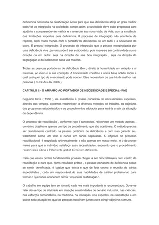 deficiência necessita de colaboração social para que sua deficiência atinja ao grau melhor
possível de integração na sociedade, sendo assim, a sociedade deve estar preparada para
ajudá-lo a compreender-se melhor e a entender sua nova visão de vida, com a existência
das limitações impostas pela deficiência. O processo de integração não acontece de
repente, nem muito menos com o portador de deficiência de um lado e a sociedade de
outro. É preciso integração. O processo de integração que a pessoa marginalizada por
uma deficiência vive , jamais poderá ser estacionário; pois move-se em continuidade numa
direção ou em outra: seja na direção de uma boa integração , seja na direção da
segregação e do isolamento cada vez maiores.
Todas as pessoas portadoras de deficiência têm o direito à honestidade em relação a si
mesmas, ao meio e à sua condição. A honestidade constitui a única base sólida sobre a
qual qualquer tipo de crescimento pode ocorrer. Eles necessitam do que há de melhor nas
pessoas ( BUSCAGLIA, 2006 ).
CAPÍTULO II - O AMPARO AO PORTADOR DE NECESSIDADE ESPECIAL- PNE
Segundo Silva ( 1986 ), na assistência à pessoa portadora de necessidades especiais,
através dos tempos, podemos reconhecer os diversos métodos de trabalho, os objetivos
dos programas estabelecidos e os procedimentos adotados para levá-la a sair da situação
de dependência.
O processo de reabilitação , conforme hoje é concebido, reconhece um método apenas ,
um único objetivo e apenas um tipo de procedimento que são aceitáveis. O método precisa
ser devidamente centrado na pessoa portadora de deficiência e com isso garantir seu
tratamento como um todo e nunca em partes separadas. O objetivo do processo
reabilitacional é respeitado universalmente e não apenas em nosso meio , é o de prover
meios para que o indivíduo satisfaça suas necessidades, enquanto que o procedimento
reconhecido adota o tratamento global do homem deficiente.
Para que esses pontos fundamentais possam chegar a ser concretizáveis num centro de
reabilitação e para que, como resultado prático , a pessoa portadora de deficiência possa
se sentir beneficiada, é básico que exista e que de fato ocorra a reunião de vários
especialistas , cada um responsável de suas habilidades de caráter profissional, para
formar o que todos conhecem como “ equipe de reabilitação “.
O trabalho em equipe tem se tornado cada vez mais importante e recomendado. Ouve-se
falar desse tipo de atividade em atuação em atividades do cenário industrial, nas ciências,
nos esforços comunitários, na medicina, na educação, nos esportes, na reabilitação e em
quase toda atuação na qual as pessoas trabalham juntas para atingir objetivos comuns.
 
