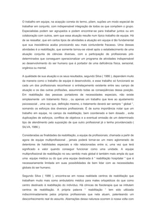 O trabalho em equipe, na acepção correta do termo, põem, supões um modo especial de
trabalhar em conjunto, com indispensável integração de todos os que compõem o grupo.
Especialistas podem ser agrupados e podem encontrar-se para trabalhar juntos ou em
colaboração com outros, sem que essa atuação resulte num típico trabalho de equipe. Há
de se ressaltar, que em certos tipos de atividades a atuação em equipe é tão fundamental
que sua inexistência acaba provocando seu mais contundente fracasso. Uma dessas
atividades é a reabilitação, que somente tornou-se viável após o estabelecimento de uma
atuação conjunta de ciências diversas, com a participação de profissionais pré-
determinados que conseguem operacionalizar um programa de atividades indispensável
ao desenvolvimento do ser humano que é portador de uma deficiência física, sensorial,
orgânica ou mental.
A qualidade de sua atuação e os seus resultados, segundo Silva ( 1986 ), dependem muito
da maneira como o trabalho de equipe é desenvolvido, e esse trabalho só funcionará se
cada um dos profissionais reconhecer o entrelaçamento existente entre seu campo de
atuação e os das outras profissões, assumindo todas as conseqüências dessa posição.
Em reabilitação das pessoas portadores de necessidades especiais, não existe
simplesmente um tratamento físico , ou apenas um trabalho que leve ao ajustamento
psicossocial , uma vez que, definição mesmo, o tratamento deverá ser sempre “ global “,
somando os esforços dos diversos profissionais. É de suma importância notar que um
trabalho em equipe, no campo da reabilitação, bem coordenado e bem dosado , evita
duplicações de esforços, conflitos de objetivos e a eventual omissão de um determinado
tipo de atendimento pela suposição de que outro profissional já o tenha providenciado (
SILVA, 1986 ).
Consideradas as finalidades da reabilitação, a equipe de profissionais; chamada a partir de
agora de equipe multiprofissional , jamais poderá tornar-se um mero aglomerado de
detentores de habilidades especiais e não relacionadas entre si, uma vez que terá
significado e valor quando conseguir funcionar como uma unidade. A equipe
multiprofissional de reabilitação no seu sentido mais global é também mais ampla do que
uma equipe médica ou do que uma equipe destinada à “ reabilitação hospitalar “ que é
necessariamente limitada em suas possibilidades de bem lidar com as necessidades
globais do ser humano.
Segundo Silva ( 1986 ), encontra-se em nossa realidade centros de reabilitação que
trabalham muito mais como ambulatório médico para males ortopédicos do que como
centro destinado à reabilitação do indivíduo. Há clínicas de fisioterapia que se intitulam
centros de reabilitação. A própria palavra “ reabilitação “ tem sido utilizada
indiscriminadamente pelos próprios profissionais que nela atuam, patenteando um
desconhecimento real do assunto. Aberrações dessa natureza ocorrem à nossa volta com
 