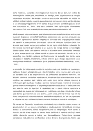 certa insistência, causando à reabilitação muito mais mal do que bem. Em centros de
reabilitação de caráter geral, encontra-se, via de regra, todos os profissionais e serviços
usualmente requeridos. Na verdade, há vários serviços que são óbvios em termos de
utilidade prática imediata, enquanto que outros ainda permanecem como grandes dúvidas
e são tolerados principalmente devido ao fato de que sem eles a entidade passaria a ser
mal conceituada ou, então, teria seus convênios com organizações financiadoras
cancelados. Essa seria uma das poucas razões pra manterem seu lugar ao sol.
Ainda segundo este mesmo autor, ao analisar um pouco o passado de certos serviços que
cuidavam de pessoas com deficiências físicas, a ociosidade era o que mais preocupava os
voluntários e profissionais de então. Importou-se a idéia de certa ocupação por atividades
de trabalho- a então chamada laborterapia. Diga-se de passagem que muita gente que
procura atuar nesse campo sem qualquer tipo de curso, ainda batiza a atividade de
laborterapia, ignorando por completo o que sucedeu de avanço técnico na reabilitação
desde 1956 no Brasil. Sabe-se muito bem que na atualidade temos profissionais formados
e que a terapia ocupacional integra sempre os centros de reabilitação. Ela não só faz o
específico, mas também colabora significativamente na avaliação dos clientes para
atividades de trabalho. Infelizmente, nota-se também; que a terapia ocupacional serve
mais para ser mostrada a visitantes do que a propósitos realmente terapêuticos ( SILVA,
1986 ).
A profissão do fisioterapeuta evoluiu de métodos muito mal definidos de massagem,
aplicação de calor, aplicação de água e da eletricidade e outros recursos, para uma gama
de atividades que é de responsabilidade de profissionais devidamente formados. No
entanto, verifica-se que alguns fisioterapeutas tem servido mais aos propósitos de alguns
médicos que desejam fazer fisiatria, pois assim como certos médicos recorrem à
enfermagem para curativos, injeções e serviços menos elevados, recorrem à fisioterapia
para o desenvolvimento prático da programação de exercícios que não se preocupam nem
em aprender nem em executar. É necessário que a classe médica reconheça a
necessidade da atuação do fisioterapeuta em reabilitação, pois traz evidentes benefícios
aos clientes que recorrem aos seus centros. Assim sendo, embora vivendo hoje em dia
como uma profissão auxiliar da medicina e sendo mal interpretada, ela tem um papel certo
e valioso e não sofre muitas pressões por parte de diretores de centros de reabilitação.
No campo da Psicologia, encontramos profissionais com situações menos graves. A
psicologia tem, em seu socorro, certos tipos de estudos que não menos óbvios, tem seus
testes e o conhecimento técnico indispensável para sua interpretação. Assim sendo, o
máximo que às vezes sucede é o médico tentar questionar o papel do psicólogo como
válido, chegando mesmo a indicar sua dispensabilidade. Reduzindo-se despesa
considerada inútil, obtém-se com facilidade aval de diretores de organização. Assim, seja
 