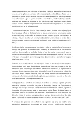 necessidades especiais, em particular adolescentes e adultos, possuem a capacidade de
compreender e aplicar as premissas e técnicas comportamentais básicas. Posto que os
princípios da análise comportamental aplicada são de inegável eficácia, é lógico que sejam
compartilhados em lugar de apenas aplicados aos indivíduos portadores de necessidades
especiais que possam se beneficiar de tais conhecimentos e habilidades. Assim, essas
pessoas poderão também independentemente instigar mudanças positivas no seu próprio
comportamento e no de outras pessoas.
O movimento mundial pela inclusão, como uma ação política, cultural, social e pedagógica,
desencadeou a defesa do direito de todos os alunos pertencerem a uma mesma escola,
de estarem juntos aprendendo e participando sem nenhum tipo de discriminação. A
educação inclusiva constitui um paradigma educacional fundamentado na concepção de
direitos humanos , que conjuga igualdade e diferença como valores indissociáveis ( MEC;
2007 )
A visão de direitos humanos avança em relação à idéia de equidade formal expressa no
princípio de igualdade de oportunidades, passando a contextualizar as circunstâncias
históricas da produção da exclusão dentro e fora da escola, reconhecendo que as
dificuldades enfrentadas nos sistemas de ensino nas esferas federal, estadual e municipal
evidenciam a necessidade confrontar as práticas discriminatórias e criar alternativas para
superá-las ( MEC; 2007 ).
No Brasil, a educação inclusiva assume espaço central no debate acerca da sociedade
contemporânea e do papel da escola na superação da lógica da exclusão. À luz dos
referenciais para a construção de sistemas educacionais inclusivos , a organização de
escolas e classes especiais passa a ser repensada, implicando uma mudança estrutural e
cultural da escola comum para que todos os alunos, atenda suas especificidades e
promova a melhoria da qualidade da educação, configurando-se em resposta às diferentes
situações que levam à exclusão escolar e social.
Nesta perspectiva, o Ministério da Educação / Secretaria de Educação Especial apresenta
documento chamado de Política Nacional de Educação Especial na Perspectiva da
Educação Inclusiva que considera a evolução dos marcos filosóficos, políticos, legais e da
pedagogia, definindo diretrizes para os sistemas de ensino. Essas diretrizes devem se
traduzir em políticas educacionais que produzam o deslocamento de ações e incidam nos
diferentes níveis de ensino, acompanhando os avanços do conhecimento e das lutas
sociais, constituindo políticas promotoras do amplo acesso à escolarização ( MEC; 2007 ).
A educação das pessoas com deficiência se organizou ao longo da história como
atendimento especializado substitutivo ao ensino comum, evidenciando diferentes
 